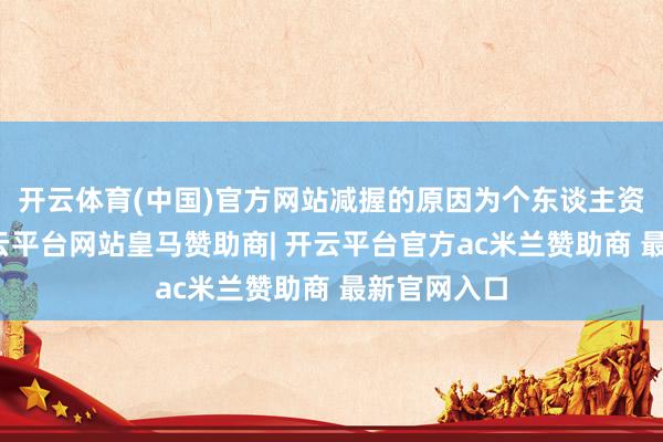开云体育(中国)官方网站减握的原因为个东谈主资金需要-开云平台网站皇马赞助商| 开云平台官方ac米兰赞助商 最新官网入口