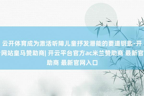 云开体育成为激活听障儿童抒发潜能的要道钥匙-开云平台网站皇马赞助商| 开云平台官方ac米兰赞助商 最新官网入口