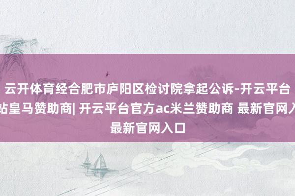 云开体育经合肥市庐阳区检讨院拿起公诉-开云平台网站皇马赞助商| 开云平台官方ac米兰赞助商 最新官网入口