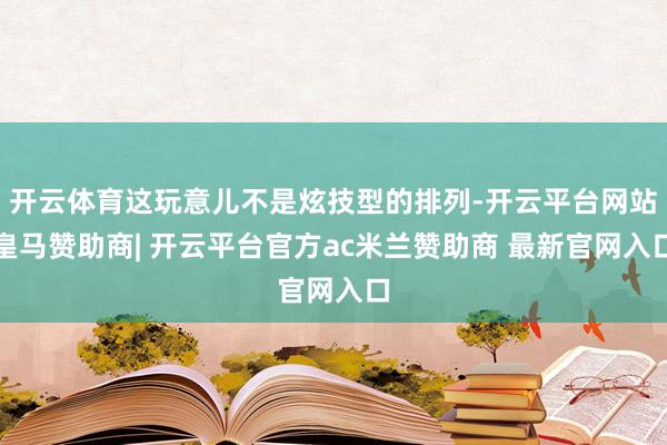开云体育这玩意儿不是炫技型的排列-开云平台网站皇马赞助商| 开云平台官方ac米兰赞助商 最新官网入口