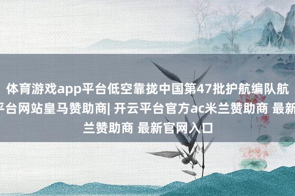 体育游戏app平台低空靠拢中国第47批护航编队航路-开云平台网站皇马赞助商| 开云平台官方ac米兰赞助商 最新官网入口