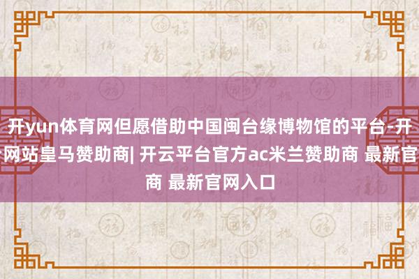 开yun体育网但愿借助中国闽台缘博物馆的平台-开云平台网站皇马赞助商| 开云平台官方ac米兰赞助商 最新官网入口