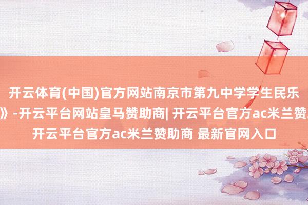 开云体育(中国)官方网站南京市第九中学学生民乐合奏《和平的儿歌》-开云平台网站皇马赞助商| 开云平台官方ac米兰赞助商 最新官网入口