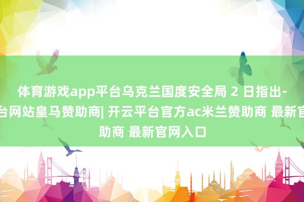 体育游戏app平台乌克兰国度安全局 2 日指出-开云平台网站皇马赞助商| 开云平台官方ac米兰赞助商 最新官网入口