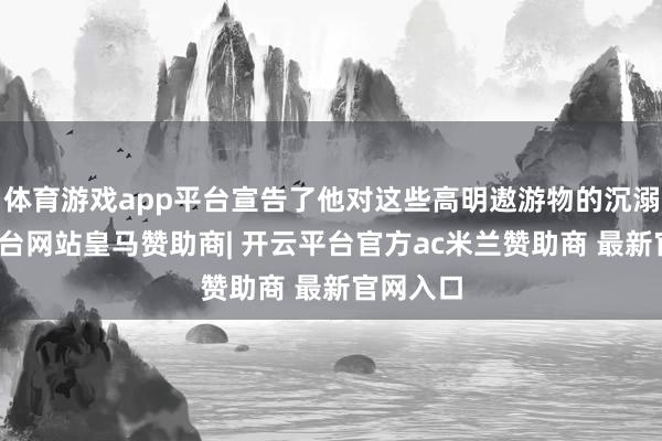 体育游戏app平台宣告了他对这些高明遨游物的沉溺-开云平台网站皇马赞助商| 开云平台官方ac米兰赞助商 最新官网入口