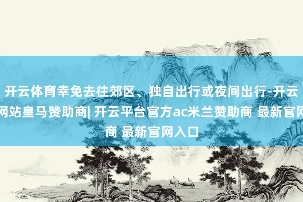 开云体育幸免去往郊区、独自出行或夜间出行-开云平台网站皇马赞助商| 开云平台官方ac米兰赞助商 最新官网入口