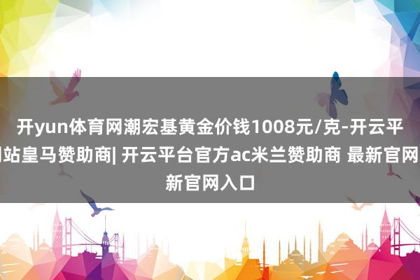 开yun体育网潮宏基黄金价钱1008元/克-开云平台网站皇马赞助商| 开云平台官方ac米兰赞助商 最新官网入口