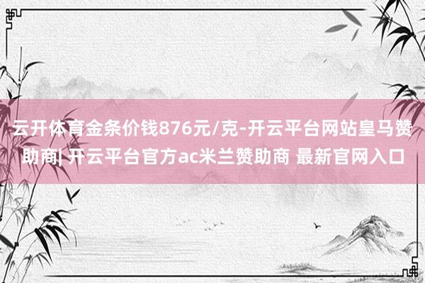 云开体育金条价钱876元/克-开云平台网站皇马赞助商| 开云平台官方ac米兰赞助商 最新官网入口