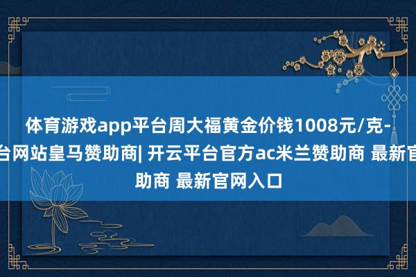 体育游戏app平台周大福黄金价钱1008元/克-开云平台网站皇马赞助商| 开云平台官方ac米兰赞助商 最新官网入口