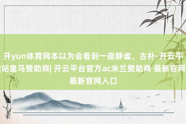 开yun体育网本以为会看到一座静谧、古朴-开云平台网站皇马赞助商| 开云平台官方ac米兰赞助商 最新官网入口