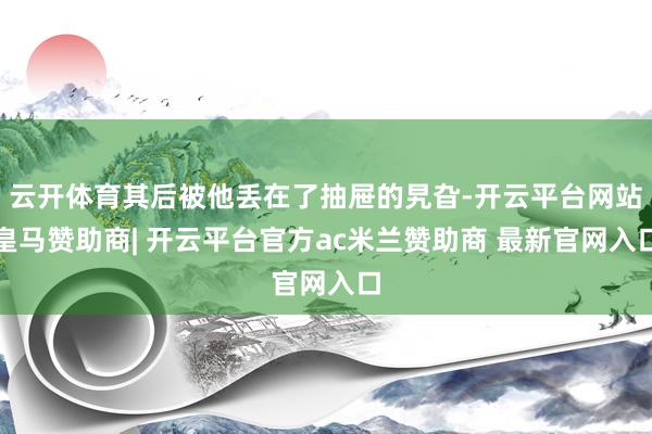 云开体育其后被他丢在了抽屉的旯旮-开云平台网站皇马赞助商| 开云平台官方ac米兰赞助商 最新官网入口