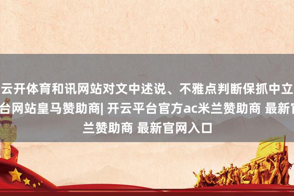 云开体育和讯网站对文中述说、不雅点判断保抓中立-开云平台网站皇马赞助商| 开云平台官方ac米兰赞助商 最新官网入口