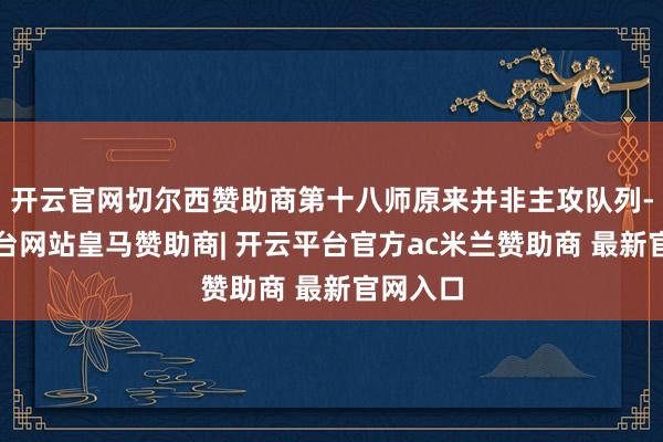 开云官网切尔西赞助商第十八师原来并非主攻队列-开云平台网站皇马赞助商| 开云平台官方ac米兰赞助商 最新官网入口