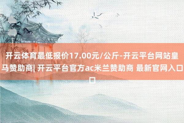 开云体育最低报价17.00元/公斤-开云平台网站皇马赞助商| 开云平台官方ac米兰赞助商 最新官网入口