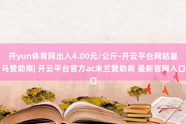 开yun体育网出入4.00元/公斤-开云平台网站皇马赞助商| 开云平台官方ac米兰赞助商 最新官网入口