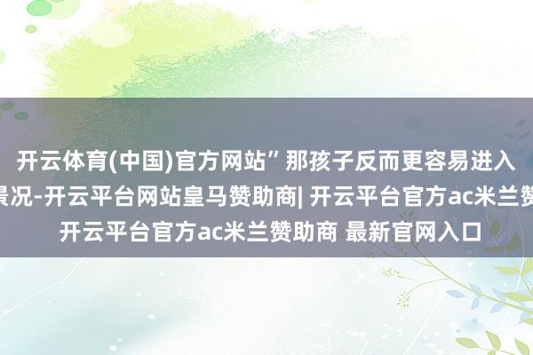 开云体育(中国)官方网站”那孩子反而更容易进入专注的学习和考研景况-开云平台网站皇马赞助商| 开云平台官方ac米兰赞助商 最新官网入口
