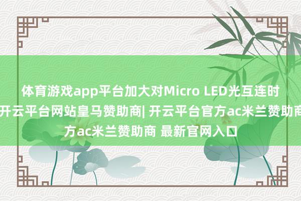 体育游戏app平台加大对Micro LED光互连时刻的研发参加-开云平台网站皇马赞助商| 开云平台官方ac米兰赞助商 最新官网入口