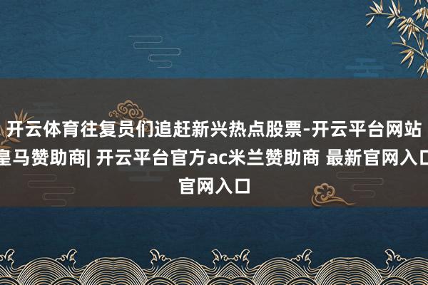 开云体育往复员们追赶新兴热点股票-开云平台网站皇马赞助商| 开云平台官方ac米兰赞助商 最新官网入口