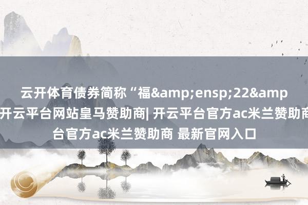 云开体育债券简称“福 22 转债”-开云平台网站皇马赞助商| 开云平台官方ac米兰赞助商 最新官网入口