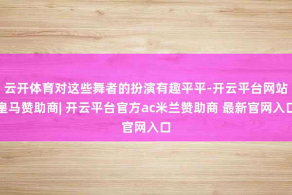 云开体育对这些舞者的扮演有趣平平-开云平台网站皇马赞助商| 开云平台官方ac米兰赞助商 最新官网入口