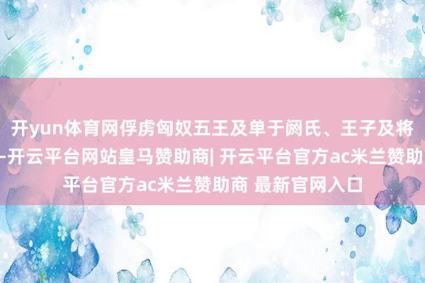 开yun体育网俘虏匈奴五王及单于阏氏、王子及将领一百多东谈主-开云平台网站皇马赞助商| 开云平台官方ac米兰赞助商 最新官网入口