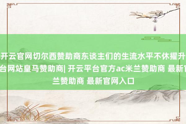 开云官网切尔西赞助商东谈主们的生流水平不休擢升-开云平台网站皇马赞助商| 开云平台官方ac米兰赞助商 最新官网入口