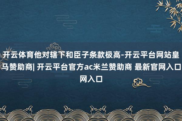 开云体育他对辖下和臣子条款极高-开云平台网站皇马赞助商| 开云平台官方ac米兰赞助商 最新官网入口