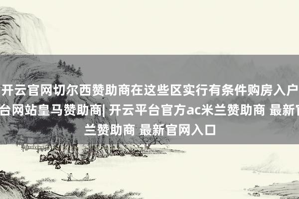 开云官网切尔西赞助商在这些区实行有条件购房入户-开云平台网站皇马赞助商| 开云平台官方ac米兰赞助商 最新官网入口