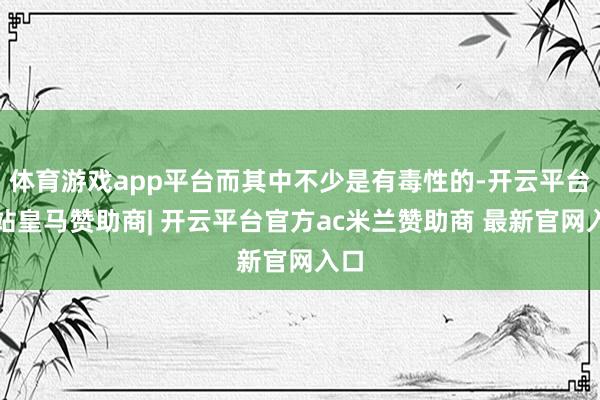 体育游戏app平台而其中不少是有毒性的-开云平台网站皇马赞助商| 开云平台官方ac米兰赞助商 最新官网入口