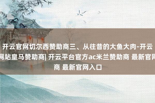 开云官网切尔西赞助商三、从往昔的大鱼大肉-开云平台网站皇马赞助商| 开云平台官方ac米兰赞助商 最新官网入口