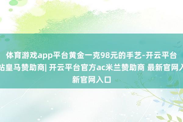 体育游戏app平台黄金一克98元的手艺-开云平台网站皇马赞助商| 开云平台官方ac米兰赞助商 最新官网入口