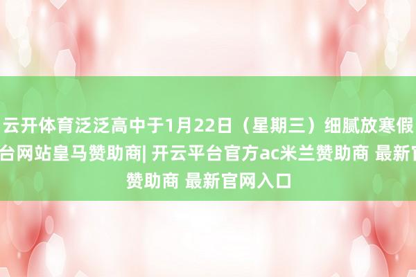 云开体育泛泛高中于1月22日（星期三）细腻放寒假-开云平台网站皇马赞助商| 开云平台官方ac米兰赞助商 最新官网入口