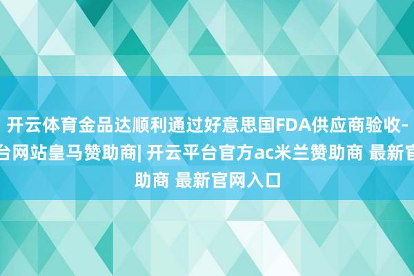 开云体育金品达顺利通过好意思国FDA供应商验收-开云平台网站皇马赞助商| 开云平台官方ac米兰赞助商 最新官网入口