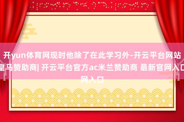 开yun体育网现时他除了在此学习外-开云平台网站皇马赞助商| 开云平台官方ac米兰赞助商 最新官网入口