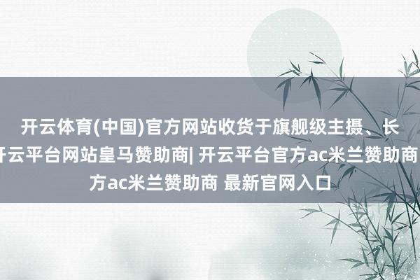 开云体育(中国)官方网站 收货于旗舰级主摄、长焦和超广角-开云平台网站皇马赞助商| 开云平台官方ac米兰赞助商 最新官网入口