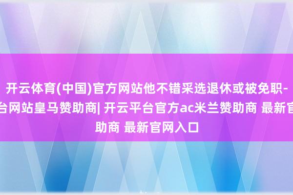开云体育(中国)官方网站他不错采选退休或被免职-开云平台网站皇马赞助商| 开云平台官方ac米兰赞助商 最新官网入口