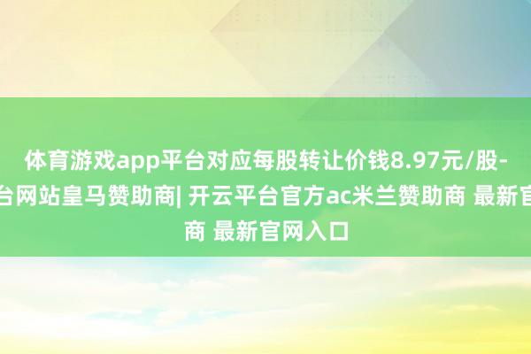 体育游戏app平台对应每股转让价钱8.97元/股-开云平台网站皇马赞助商| 开云平台官方ac米兰赞助商 最新官网入口