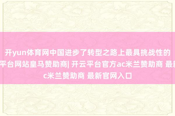 开yun体育网中国进步了转型之路上最具挑战性的时刻-开云平台网站皇马赞助商| 开云平台官方ac米兰赞助商 最新官网入口