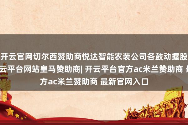 开云官网切尔西赞助商悦达智能农装公司各鼓动握股比例不变-开云平台网站皇马赞助商| 开云平台官方ac米兰赞助商 最新官网入口
