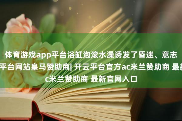 体育游戏app平台浴缸泡滚水澡诱发了昏迷、意志丧失-开云平台网站皇马赞助商| 开云平台官方ac米兰赞助商 最新官网入口