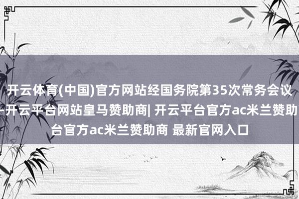 开云体育(中国)官方网站经国务院第35次常务会议审议并原则通过-开云平台网站皇马赞助商| 开云平台官方ac米兰赞助商 最新官网入口
