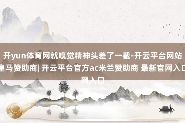开yun体育网就嗅觉精神头差了一截-开云平台网站皇马赞助商| 开云平台官方ac米兰赞助商 最新官网入口