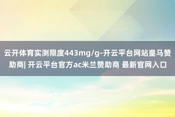 云开体育实测限度443mg/g-开云平台网站皇马赞助商| 开云平台官方ac米兰赞助商 最新官网入口