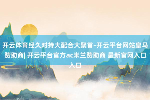 开云体育经久对持大配合大聚首-开云平台网站皇马赞助商| 开云平台官方ac米兰赞助商 最新官网入口