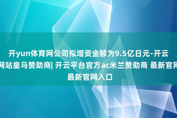 开yun体育网公司拟增资金额为9.5亿日元-开云平台网站皇马赞助商| 开云平台官方ac米兰赞助商 最新官网入口
