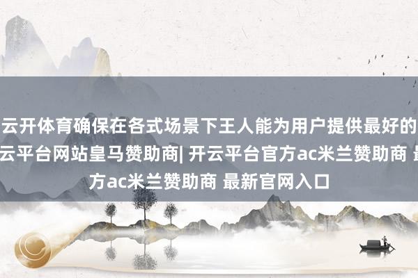 云开体育确保在各式场景下王人能为用户提供最好的使用体验-开云平台网站皇马赞助商| 开云平台官方ac米兰赞助商 最新官网入口