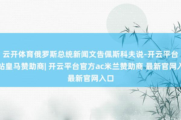 云开体育俄罗斯总统新闻文告佩斯科夫说-开云平台网站皇马赞助商| 开云平台官方ac米兰赞助商 最新官网入口