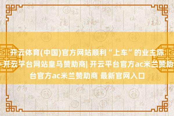 开云体育(中国)官方网站　　顺利“上车”的业主陈先生向记者先容-开云平台网站皇马赞助商| 开云平台官方ac米兰赞助商 最新官网入口