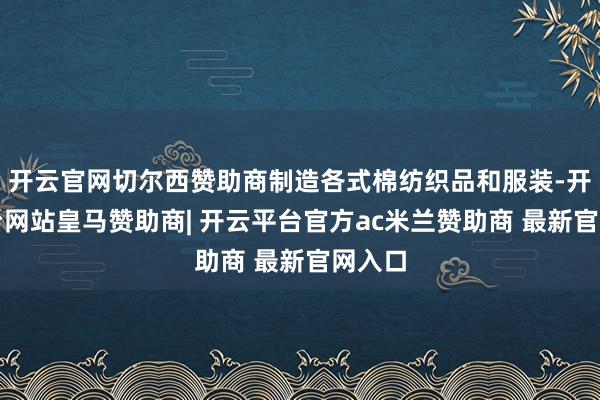 开云官网切尔西赞助商制造各式棉纺织品和服装-开云平台网站皇马赞助商| 开云平台官方ac米兰赞助商 最新官网入口