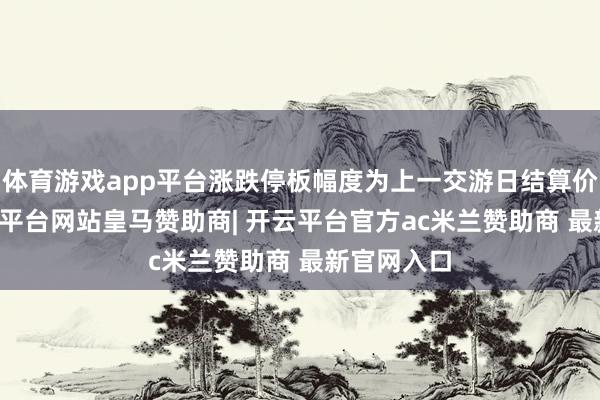体育游戏app平台涨跌停板幅度为上一交游日结算价±5%-开云平台网站皇马赞助商| 开云平台官方ac米兰赞助商 最新官网入口